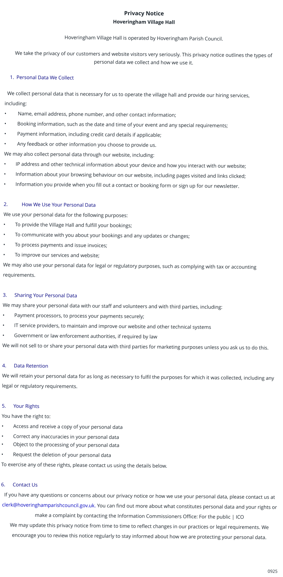 Privacy Notice Hoveringham Village Hall  Hoveringham Village Hall is operated by Hoveringham Parish Council.  We take the privacy of our customers and website visitors very seriously. This privacy notice outlines the types of personal data we collect and how we use it.      1.	Personal Data We Collect     We collect personal data that is necessary for us to operate the village hall and provide our hiring services,  including:	 •         Name, email address, phone number, and other contact information; •	 Booking information, such as the date and time of your event and any special requirements; •	 Payment information, including credit card details if applicable; •	 Any feedback or other information you choose to provide us. We may also collect personal data through our website, including: •	IP address and other technical information about your device and how you interact with our website; •	Information about your browsing behaviour on our website, including pages visited and links clicked; •	Information you provide when you fill out a contact or booking form or sign up for our newsletter.      2.	     How We Use Your Personal Data We use your personal data for the following purposes: •	To provide the Village Hall and fulfill your bookings; •	To communicate with you about your bookings and any updates or changes; •	To process payments and issue invoices; •	To improve our services and website; We may also use your personal data for legal or regulatory purposes, such as complying with tax or accounting requirements.  3.	Sharing Your Personal Data  We may share your personal data with our staff and volunteers and with third parties, including: •	Payment processors, to process your payments securely; •	IT service providers, to maintain and improve our website and other technical systems •	Government or law enforcement authorities, if required by law We will not sell to or share your personal data with third parties for marketing purposes unless you ask us to do this.  4.	Data Retention  We will retain your personal data for as long as necessary to fulfil the purposes for which it was collected, including any legal or regulatory requirements.  5.	Your Rights  You have the right to: •	Access and receive a copy of your personal data •	Correct any inaccuracies in your personal data •	Object to the processing of your personal data •	Request the deletion of your personal data To exercise any of these rights, please contact us using the details below.  6.	Contact Us  If you have any questions or concerns about our privacy notice or how we use your personal data, please contact us at clerk@hoveringhamparishcouncil.gov.uk. You can find out more about what constitutes personal data and your rights or make a complaint by contacting the Information Commissioners Office: For the public | ICO We may update this privacy notice from time to time to reflect changes in our practices or legal requirements. We encourage you to review this notice regularly to stay informed about how we are protecting your personal data.    	0925